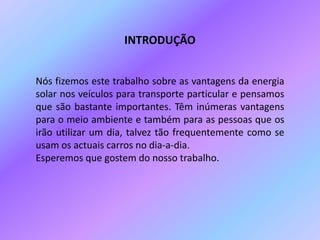 INTRODUÇÃONós fizemos este trabalho sobre as vantagens da energia solar nos veículos para transporte particular e pensamos que são bastante importantes. Têm inúmeras vantagens para o meio ambiente e também para as pessoas que os irão utilizar um dia, talvez tão frequentemente como se usam os actuais carros no dia-a-dia. Esperemos que gostem do nosso trabalho.