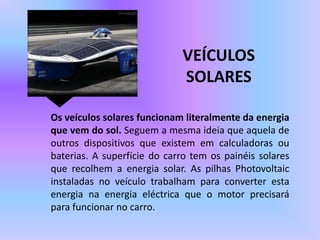 VEÍCULOS   SOLARESOs veículos solares funcionam literalmente da energia que vem do sol. Seguem a mesma ideia que aquela de outros dispositivos que existem em calculadoras ou baterias. A superfície do carro tem os painéis solares que recolhem a energia solar. As pilhas Photovoltaic instaladas no veículo trabalham para converter esta energia na energia eléctrica que o motor precisará para funcionar no carro. 
