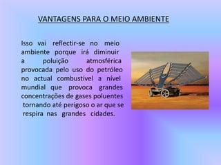VANTAGENS PARA O MEIO AMBIENTEIsso   vai    reflectir-se   no    meio ambiente   porque   irá   diminuira           poluição           atmosférica provocada  pelo  uso  do  petróleo no   actual   combustível   a   nível mundial   que    provoca    grandes concentrações de gases poluentestornando até perigoso o ar que se respira  nas   grandes   cidades.