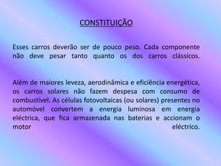 CONSTITUIÇÃOEsses carros deverão ser de pouco peso. Cada componente não deve pesar tanto quanto os dos carros clássicos.Além de maiores leveza, aerodinâmica e eficiência energética, os carros solares não fazem despesa com consumo de combustível. As células fotovoltaicas (ou solares) presentes no automóvel convertem a energia luminosa em energia eléctrica, que fica armazenada nas baterias e accionam o motor eléctrico. 