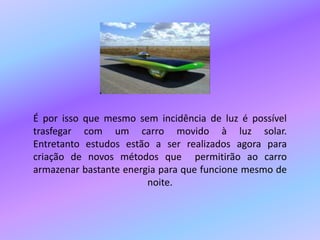 É por isso que mesmo sem incidência de luz é possível trasfegar com um carro movido à luz solar.Entretanto estudos estão a ser realizados agora para criação de novos métodos que  permitirão ao carro armazenar bastante energia para que funcione mesmo de noite.