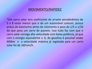 MOVIMENTO/RAPIDEZ"Um carro solar tem coeficiente de arraste aerodinâmico de 3 a 8 vezes menor que o de um automóvel comum, possui pneus de baixíssimo atrito de rolamento e pesa de 1/5 a 1/10 do que pesa um carro de passeio. Isso tudo faz com que o carro solar consiga alta velocidade com baixa potência, já que com a energia equivalente a 1L de gasolina é possível andar 600km  e  a velocidade máxima já registada para um carro solar foi de 160 km/h.    