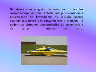 Há alguns anos ninguém pensaria que os veículos solares seriam possíveis.  Actualmente já se considera a possibilidade de brevemente os veículos solares estarem disponíveis aos consumidores e também  já podem ser vistos em demonstrações de engenharia e de certas  marcas de carro.