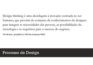 Design thinking é uma abordagem à inovação centrada no ser
humano, que provém do conjunto de conhecimentos do designer
para integrar as necessidades das pessoas, as possibilidades da
tecnologia e os requisitos para o sucesso do negócio.
Tim Brown, president e CEO da empresa IDEO
Processo de Design
 