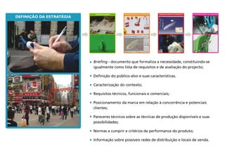 DESENVOLVIMENTO DO PRODUTO
DEFINIÇÃO DA ESTRATÉGIA
ACOMPANHAMENTO DA PRODUÇÃOCONCEITO & IDEIAS
Briefing - documento que formaliza a necessidade, constituindo-se
igualmente como lista de requisitos e de avaliação do projecto;
Definição do público-alvo e suas características;
Caracterização do contexto;
Requisitos técnicos, funcionais e comerciais;
Posicionamento da marca em relação à concorrência e potenciais
clientes;
Pareceres técnicos sobre as técnicas de produção disponíveis e suas
possibilidades;
Normas a cumprir e critérios da performance do produto;
Informação sobre possíveis redes de distribuição e locais de venda.
APROFUNDAMENTO DA PROPOSTA
 