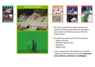 DEFINIÇÃO DA ESTRATÉGIA
CONCEITO & IDEIAS
No início do processo de desenvolvimento de
produtos o design utiliza diferentes estratégias
para resolver o problema projectual definido
anteriormente.
Geração de propostas preliminares através de:
Esboços manuais
Modelos experimentais
Maquetes
Esboços CAD
Visam compreender como poderá ser o produto,
integrando diferentes factores, de tipo funcional,
sócio-cultural, económico e tecnológico.
DESENVOLVIMENTO DO PRODUTO ACOMPANHAMENTO DA PRODUÇÃOAPROFUNDAMENTO DA PROPOSTA
 