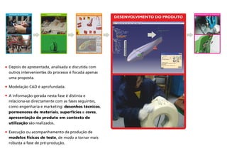 DESENVOLVIMENTO DO PRODUTO
Depois de apresentada, analisada e discutida com
outros intervenientes do processo é focada apenas
uma proposta.
Modelação CAD é aprofundada.
A informação gerada nesta fase é distinta e
relaciona-se directamente com as fases seguintes,
como engenharia e marketing: desenhos técnicos,
pormenores de materiais, superfícies e cores,
apresentação do produto em contexto de
utilização são realizados.
Execução ou acompanhamento da produção de
modelos físicos de teste, de modo a tornar mais
robusta a fase de pré-produção.
DEFINIÇÃO DA ESTRATÉGIA CONCEITO & IDEIAS ACOMPANHAMENTO DA PRODUÇÃOAPROFUNDAMENTO DA PROPOSTA
 