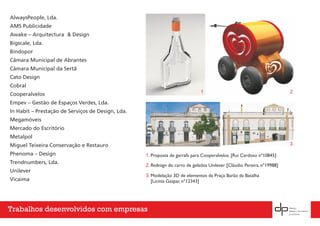 AlwaysPeople, Lda.
AMS Publicidade
Awake – Arquitectura & Design
Bigscale, Lda.
Bindopor
Câmara Municipal de Abrantes
Câmara Municipal da Sertã
Cato Design
Cobral
Cooperalvelos
Empev – Gestão de Espaços Verdes, Lda.
In Habit – Prestação de Serviços de Design, Lda.
Megamóveis
Mercado do Escritório
Metalpol
Miguel Teixeira Conservação e Restauro
Phenoma – Design
Trendnumbers, Lda.
Unilever
Vicaima
Redesign do carro de gelados Unilever [Cláudio Pereira, nº19988]
Proposta de garrafa para Cooperalvelos. [Rui Cardoso nº10845]
Modelação 3D de elementos da Praça Barão da Batalha
[Licínia Gaspar, nº12343]
1
1.
2.
3.
2
3
Trabalhos desenvolvidos com empresas
 
