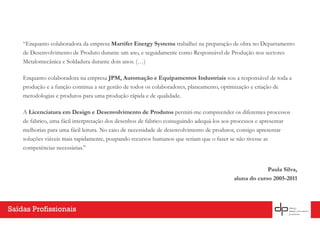 “Enquanto colaboradora da empresa Martifer Energy Systems trabalhei na preparação de obra no Departamento
de Desenvolvimento de Produto durante um ano, e seguidamente como Responsável de Produção nos sectores
Metalomecânica e Soldadura durante dois anos. (…)
Enquanto colaboradora na empresa JPM, Automação e Equipamentos Industriais sou a responsável de toda a
produção e a função continua a ser gestão de todos os colaboradores, planeamento, optimização e criação de
metodologias e produtos para uma produção rápida e de qualidade.
A Licenciatura em Design e Desenvolvimento de Produtos permiti-me compreender os diferentes processos
de fabrico, uma fácil interpretação dos desenhos de fabrico conseguindo adequá-los aos processos e apresentar
melhorias para uma fácil leitura. No caso de necessidade de desenvolvimento de produtos, consigo apresentar
soluções viáveis mais rapidamente, poupando recursos humanos que teriam que o fazer se não tivesse as
competências necessárias.”
Paula Silva,
aluna do curso 2005-2011
Saídas Profissionais
 