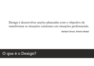 Design é desenvolver acções planeadas com o objectivo de
transformar as situações existentes em situações preferenciais.
Herbert Simon, Prémio Nobel
O que é o Design?
 