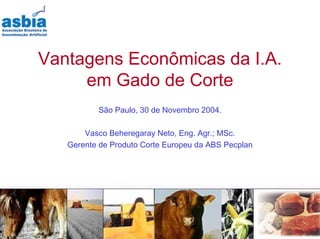 Vantagens Econômicas da I.A.
     em Gado de Corte
          São Paulo, 30 de Novembro 2004.

       Vasco Beheregaray Neto, Eng. Agr.; MSc.
   Gerente de Produto Corte Europeu da ABS Pecplan
 