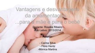 1
Vantagens e desvantagens
da amamentação...
...para a mãe e para o bebé
Docente: Rosália Ribeiro
Ano Letivo: 2013/2014
Autoras:
- Carina Silva
- Flora Hentz
-Mónica Martins
 