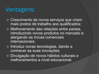 Vantagens:
 Crescimento de novos serviços que criam
  mais postos de trabalho aos qualificados;
 Melhoramento das relações entre países,
  introduzindo novos produtos no mercado e
  alargando as trocas comerciais
  internacionais;
 Introduz novas tecnologias, dando a
  conhecer as suas inovações;
 Divulgação de novos hábitos culturais e
  melhoramentos a nível educacional.
 