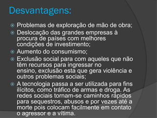 Desvantagens:
 Problemas de exploração de mão de obra;
 Deslocação das grandes empresas à
  procura de países com melhores
  condições de investimento;
 Aumento do consumismo;
 Exclusão social para com aqueles que não
  têm recursos para ingressar no
  ensino, exclusão esta que gera violência e
  outros problemas sociais;
 A tecnologia passa a ser utilizada para fins
  ilícitos, como tráfico de armas e droga. As
  redes sociais tornam-se caminhos rápidos
  para sequestros, abusos e por vezes até a
  morte pois colocam facilmente em contato
  o agressor e a vítima.
 