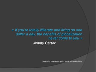 « If you’re totally illiterate and living on one
  dollar a day, the benefits of globalization
                       never come to you »
             Jimmy Carter



                    Trabalho realizado por: José Ricardo Pinto
 