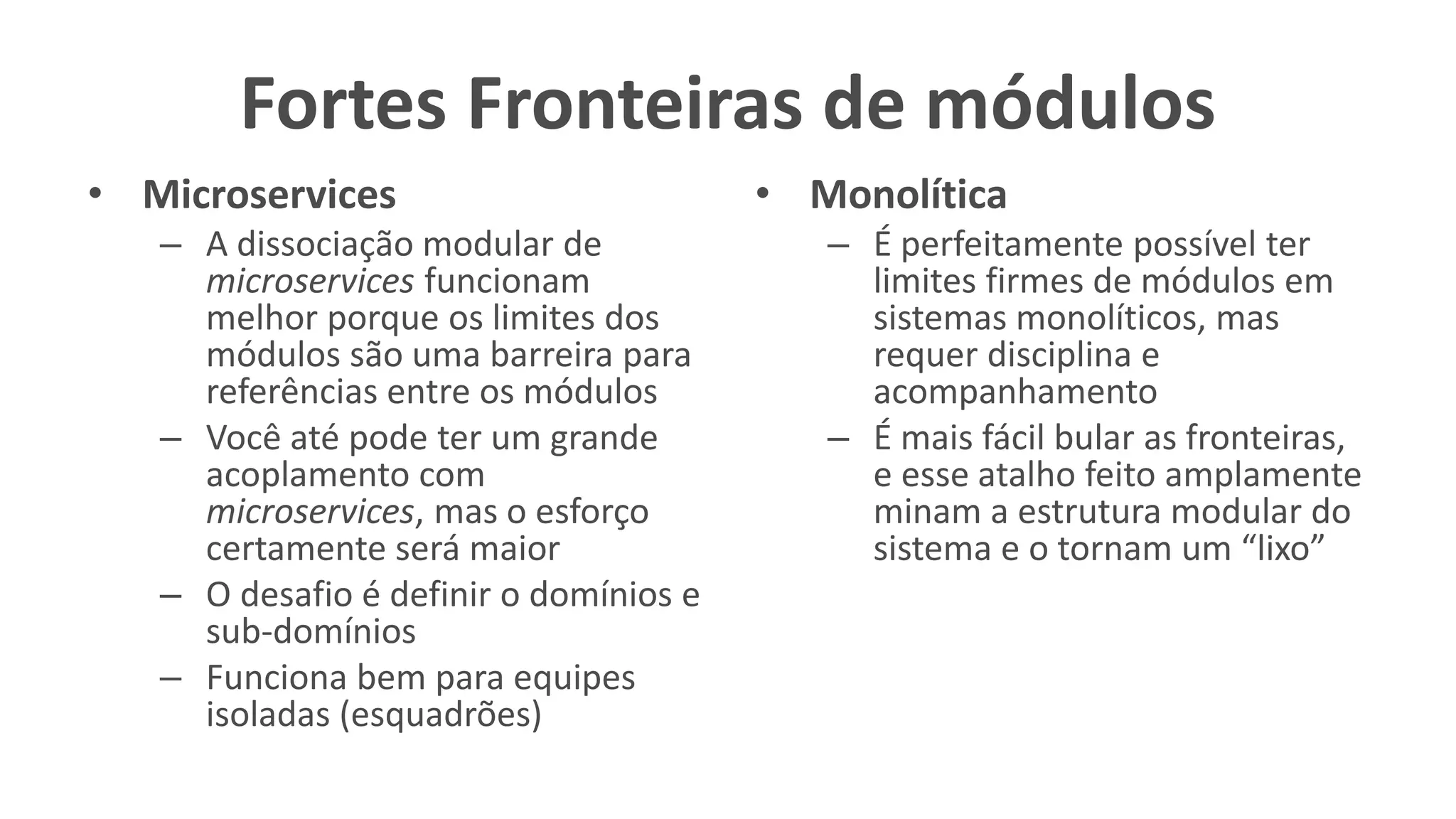 Fortes Fronteiras de módulos
• Microservices
– A dissociação modular de
microservices funcionam
melhor porque os limites dos
módulos são uma barreira para
referências entre os módulos
– Você até pode ter um grande
acoplamento com
microservices, mas o esforço
certamente será maior
– O desafio é definir o domínios e
sub-domínios
– Funciona bem para equipes
isoladas (esquadrões)
• Monolítica
– É perfeitamente possível ter
limites firmes de módulos em
sistemas monolíticos, mas
requer disciplina e
acompanhamento
– É mais fácil bular as fronteiras,
e esse atalho feito amplamente
minam a estrutura modular do
sistema e o tornam um “lixo”
 