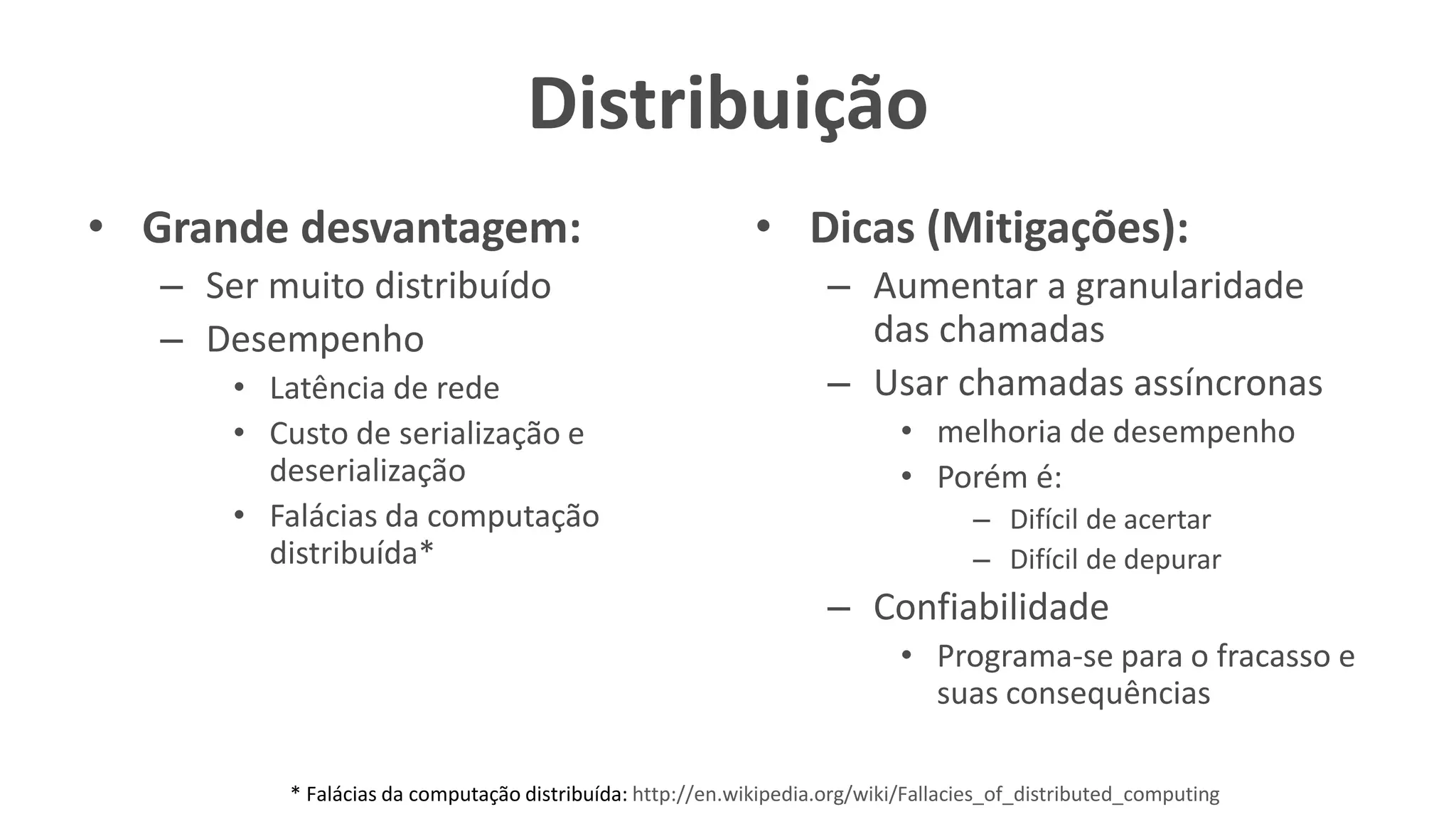Distribuição
• Grande desvantagem:
– Ser muito distribuído
– Desempenho
• Latência de rede
• Custo de serialização e
deserialização
• Falácias da computação
distribuída*
• Dicas (Mitigações):
– Aumentar a granularidade
das chamadas
– Usar chamadas assíncronas
• melhoria de desempenho
• Porém é:
– Difícil de acertar
– Difícil de depurar
– Confiabilidade
• Programa-se para o fracasso e
suas consequências
* Falácias da computação distribuída: http://en.wikipedia.org/wiki/Fallacies_of_distributed_computing
 