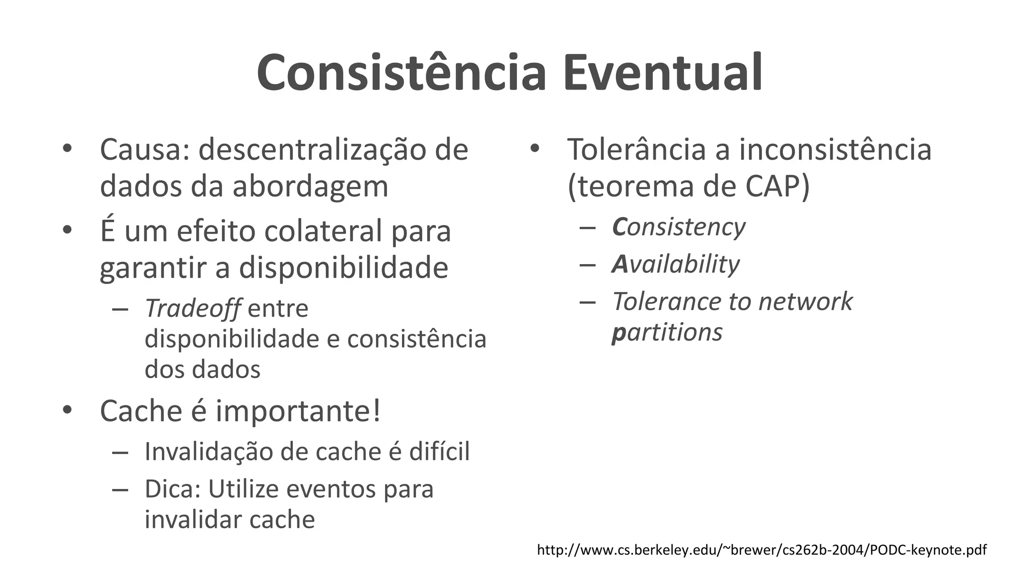 Consistência Eventual
• Causa: descentralização de
dados da abordagem
• É um efeito colateral para
garantir a disponibilidade
– Tradeoff entre
disponibilidade e consistência
dos dados
• Cache é importante!
– Invalidação de cache é difícil
– Dica: Utilize eventos para
invalidar cache
• Tolerância a inconsistência
(teorema de CAP)
– Consistency
– Availability
– Tolerance to network
partitions
http://www.cs.berkeley.edu/~brewer/cs262b-2004/PODC-keynote.pdf
 