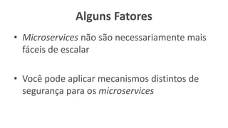 Alguns Fatores
• Microservices não são necessariamente mais
fáceis de escalar
• Você pode aplicar mecanismos distintos de
segurança para os microservices
 