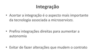 Integração
• Acertar a integração é o aspecto mais importante
da tecnologia associada a microservices.
• Prefira integrações direitas para aumentar a
autonomia
• Evitar de fazer alterações que mudem o contrato
 