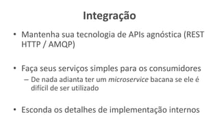 Integração
• Mantenha sua tecnologia de APIs agnóstica (REST
HTTP / AMQP)
• Faça seus serviços simples para os consumidores
– De nada adianta ter um microservice bacana se ele é
difícil de ser utilizado
• Esconda os detalhes de implementação internos
 