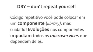DRY – don’t repeat yourself
Código repetitivo você pode colocar em
um componente (library), mas
cuidado! Evoluções nos componentes
impactam todos os microservices que
dependem deles.
 