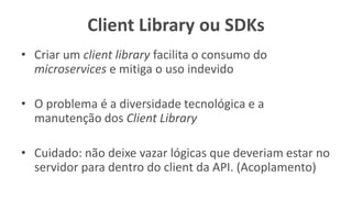 Client Library ou SDKs
• Criar um client library facilita o consumo do
microservices e mitiga o uso indevido
• O problema é a diversidade tecnológica e a
manutenção dos Client Library
• Cuidado: não deixe vazar lógicas que deveriam estar no
servidor para dentro do client da API. (Acoplamento)
 
