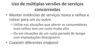 Uso de múltiplas versões de serviços
concorrentes
• Manter instâncias de serviços novos e velhos e
rotear para um ou outro
– Utilize nas situações que alterar os consumidores
mais velhos tem um custo muito alto
– Ou em situações de um curto período de tempo
com implantações blue/greenn
• Coexistir diferentes endpoint
 
