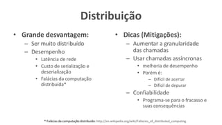 Distribuição
• Grande desvantagem:
– Ser muito distribuído
– Desempenho
• Latência de rede
• Custo de serialização e
deserialização
• Falácias da computação
distribuída*
• Dicas (Mitigações):
– Aumentar a granularidade
das chamadas
– Usar chamadas assíncronas
• melhoria de desempenho
• Porém é:
– Difícil de acertar
– Difícil de depurar
– Confiabilidade
• Programa-se para o fracasso e
suas consequências
* Falácias da computação distribuída: http://en.wikipedia.org/wiki/Fallacies_of_distributed_computing
 