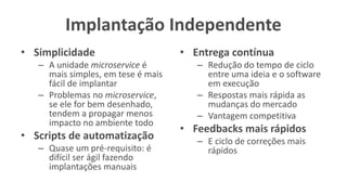 Implantação Independente
• Simplicidade
– A unidade microservice é
mais simples, em tese é mais
fácil de implantar
– Problemas no microservice,
se ele for bem desenhado,
tendem a propagar menos
impacto no ambiente todo
• Scripts de automatização
– Quase um pré-requisito: é
difícil ser ágil fazendo
implantações manuais
• Entrega contínua
– Redução do tempo de ciclo
entre uma ideia e o software
em execução
– Respostas mais rápida as
mudanças do mercado
– Vantagem competitiva
• Feedbacks mais rápidos
– E ciclo de correções mais
rápidos
 