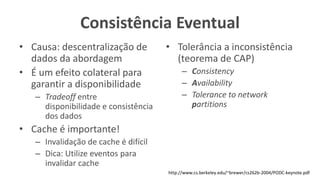 Consistência Eventual
• Causa: descentralização de
dados da abordagem
• É um efeito colateral para
garantir a disponibilidade
– Tradeoff entre
disponibilidade e consistência
dos dados
• Cache é importante!
– Invalidação de cache é difícil
– Dica: Utilize eventos para
invalidar cache
• Tolerância a inconsistência
(teorema de CAP)
– Consistency
– Availability
– Tolerance to network
partitions
http://www.cs.berkeley.edu/~brewer/cs262b-2004/PODC-keynote.pdf
 
