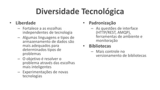 Diversidade Tecnológica
• Liberdade
– Fortalece a as escolhas
independentes de tecnologia
– Algumas linguagens e tipos de
armazenamento de dados são
mais adequados para
determinados tipos de
problemas
– O objetivo é resolver o
problema através das escolhas
mais inteligentes
– Experimentações de novas
tecnologias
• Padronização
– As questões de interface
(HTTP/REST, AMQP),
ferramentas de ambiente e
monitoração
• Bibliotecas
– Mais controle no
versionamento de bibliotecas
 