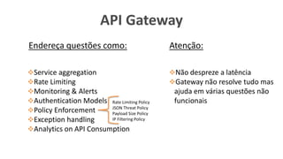 API Gateway
Service aggregation
Rate Limiting
Monitoring & Alerts
Authentication Models
Policy Enforcement
Exception handling
Analytics on API Consumption
Endereça questões como: Atenção:
Não despreze a latência
Gateway não resolve tudo mas
ajuda em várias questões não
funcionaisRate Limiting Policy
JSON Threat Policy
Payload Size Policy
IP Filtering Policy
 
