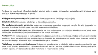 Preconceito
Em torno do conceito de e-learning circulam algumas ideias erradas e preconceitos que acabam por funcionar como
obstáculo à afirmação deste tipo de ensino.
-Curso por correspondência (falta de credibilidade; nível de exigência baixo; falta de rigor nas avaliações);
-Simplicidade (facilitismo; leveza e falta de rigor na elaboração dos conteúdos);
-Um produto meramente tecnológico (descura as preocupações pedagógicas; importância excessiva do factor tecnológico em
detrimento da qualidade de ensino; cursos criados por empresas sem credibilidade);
-Aprendizagem solitária (ideia de que o aluno está a fazer um curso sozinho; de que não há contacto nem interacção com outros alunos
e formadores, nem ferramentas que substituam esse contacto e troca de impressões);
-Custos elevados (custos elevados, ao nível das plataformas, do desenvolvimento e da manutenção de todo o serviço; investimento não
tem retorno; é uma das primeiras áreas a serem alvo de cortes financeiros, em tempos de crise; no caso dos alunos individuais, frequentar
um curso de e-learning é muito caro e implica custos elevados de ligação à Internet);
-Trabalhador permanentemente disponível (estando em formação on-line, o trabalhador está permanentemente disponível para
outras tarefas, podendo ser interrompido a qualquer momento sem quebrar o seu ritmo de aprendizagem; não há necessidade de definir
uma hora específica para o colaborador se dedicar inteiramente ao frequentar cursos on-line);
10
 