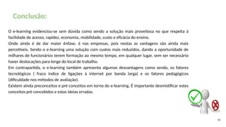 11
Conclusão:
O e-learning evidenciou-se sem dúvida como sendo a solução mais proveitosa no que respeita à
facilidade de acesso, rapidez, economia, mobilidade, custo e eficácia do ensino.
Onde ainda é de dar maior ênfase, é nas empresas, pois nestas as vantagens são ainda mais
percetíveis. Sendo o e-learning uma solução com custos mais reduzidos, dando a oportunidade de
milhares de funcionários terem formação ao mesmo tempo, em qualquer lugar, sem ser necessário
haver deslocações para longe do local de trabalho.
Em contrapartida, o e-learning também apresenta algumas desvantagens como sendo, os fatores
tecnológicos ( fraco índice de ligações à internet por banda larga) e os fatores pedagógicos
(dificuldade nos métodos de avaliação).
Existem ainda preconceitos e pré conceitos em torno do e-learning. É importante desmistificar estes
conceitos pré concebidos e estas ideias erradas.
 