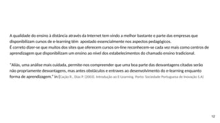 A qualidade do ensino à distância através da Internet tem vindo a melhor bastante e parte das empresas que
disponibilizam cursos de e-learning têm apostado essencialmente nos aspectos pedagógicos.
É correto dizer-se que muitos dos sites que oferecem cursos on-line reconhecem-se cada vez mais como centros de
aprendizagem que disponibilizam um ensino ao nível dos estabelecimentos do chamado ensino tradicional.
“Aliás, uma análise mais cuidada, permite-nos compreender que uma boa parte das desvantagens citadas serão
não propriamente desvantagens, mas antes obstáculos e entraves ao desenvolvimento do e-learning enquanto
forma de aprendizagem.” in (Cação R., Dias P. (2003). Introdução ao E-Learning. Porto: Sociedade Portuguesa de Inovação S.A)
12
 