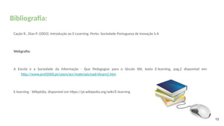 Bibliografia:
Cação R., Dias P. (2003). Introdução ao E-Learning. Porto: Sociedade Portuguesa de Inovação S.A
Webgrafia:
A Escola e a Sociedade da Informação - Que Pedagogias para o Século XXI, texto E-learning, pag.2 disponível em:
http://www.prof2000.pt/users/acr/materiais/ead/elearn2.htm
E-learning - Wikpédia, disponível em https://pt.wikipedia.org/wiki/E-learning
13
 
