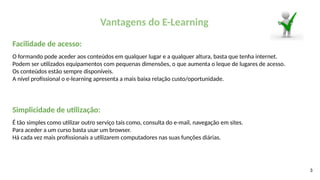3
Vantagens do E-Learning
Facilidade de acesso:
O formando pode aceder aos conteúdos em qualquer lugar e a qualquer altura, basta que tenha internet.
Podem ser utilizados equipamentos com pequenas dimensões, o que aumenta o leque de lugares de acesso.
Os conteúdos estão sempre disponíveis.
A nível profissional o e-learning apresenta a mais baixa relação custo/oportunidade.
Simplicidade de utilização:
É tão simples como utilizar outro serviço tais como, consulta do e-mail, navegação em sites.
Para aceder a um curso basta usar um browser.
Há cada vez mais profissionais a utilizarem computadores nas suas funções diárias.
 