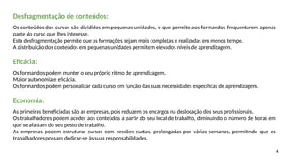 4
Desfragmentação de conteúdos:
Os conteúdos dos cursos são divididos em pequenas unidades, o que permite aos formandos frequentarem apenas
parte do curso que lhes interesse.
Esta desfragmentação permite que as formações sejam mais completas e realizadas em menos tempo.
A distribuição dos conteúdos em pequenas unidades permitem elevados níveis de aprendizagem.
Eficácia:
Os formandos podem manter o seu próprio ritmo de aprendizagem.
Maior autonomia e eficácia.
Os formandos podem personalizar cada curso em função das suas necessidades específicas de aprendizagem.
Economia:
As primeiras beneficiadas são as empresas, pois reduzem os encargos na deslocação dos seus profissionais.
Os trabalhadores podem aceder aos conteúdos a partir do seu local de trabalho, diminuindo o número de horas em
que se afastam do seu posto de trabalho.
As empresas podem estruturar cursos com sessões curtas, prolongadas por várias semanas, permitindo que os
trabalhadores possam dedicar-se às suas responsabilidades.
 