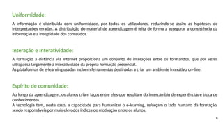 6
Uniformidade:
A informação é distribuída com uniformidade, por todos os utilizadores, reduzindo-se assim as hipóteses de
interpretações erradas. A distribuição do material de aprendizagem é feita de forma a assegurar a consistência da
informação e a integridade dos conteúdos.
Interação e Interatividade:
A formação a distância via Internet proporciona um conjunto de interações entre os formandos, que por vezes
ultrapassa largamente a interatividade da própria formação presencial.
As plataformas de e-learning usadas incluem ferramentas destinadas a criar um ambiente interativo on-line.
Espírito de comunidade:
Ao longo da aprendizagem, os alunos criam laços entre eles que resultam do intercâmbio de experiências e troca de
conhecimentos.
A tecnologia tem, neste caso, a capacidade para humanizar o e-learning, reforçam o lado humano da formação,
sendo responsáveis por mais elevados índices de motivação entre os alunos.
 