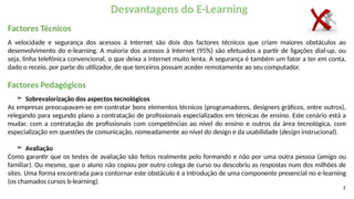7
Desvantagens do E-Learning
Factores Técnicos
A velocidade e segurança dos acessos à Internet são dois dos factores técnicos que criam maiores obstáculos ao
desenvolvimento do e-learning. A maioria dos acessos à Internet (95%) são efetuados a partir de ligações dial-up, ou
seja, linha telefónica convencional, o que deixa a internet muito lenta. A segurança é também um fator a ter em conta,
dado o receio, por parte do utilizador, de que terceiros possam aceder remotamente ao seu computador.
Factores Pedagógicos
➢ Sobrevalorização dos aspectos tecnológicos
As empresas preocupavam-se em contratar bons elementos técnicos (programadores, designers gráficos, entre outros),
relegando para segundo plano a contratação de profissionais especializados em técnicas de ensino. Este cenário está a
mudar, com a contratação de profissionais com competências ao nível do ensino e outros da área tecnológica, com
especialização em questões de comunicação, nomeadamente ao nível do design e da usabilidade (design instrucional).
➢ Avaliação
Como garantir que os testes de avaliação são feitos realmente pelo formando e não por uma outra pessoa (amigo ou
familiar). Ou mesmo, que o aluno não copiou por outro colega de curso ou descobriu as respostas num dos milhões de
sites. Uma forma encontrada para contornar este obstáculo é a introdução de uma componente presencial no e-learning
(os chamados cursos b-learning).
 