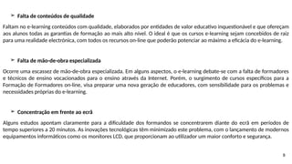 8
➢ Falta de conteúdos de qualidade
Faltam no e-learning conteúdos com qualidade, elaborados por entidades de valor educativo inquestionável e que ofereçam
aos alunos todas as garantias de formação ao mais alto nível. O ideal é que os cursos e-learning sejam concebidos de raiz
para uma realidade electrónica, com todos os recursos on-line que poderão potenciar ao máximo a eficácia do e-learning.
➢ Falta de mão-de-obra especializada
Ocorre uma escassez de mão-de-obra especializada. Em alguns aspectos, o e-learning debate-se com a falta de formadores
e técnicos de ensino vocacionados para o ensino através da Internet. Porém, o surgimento de cursos específicos para a
Formação de Formadores on-line, visa preparar uma nova geração de educadores, com sensibilidade para os problemas e
necessidades próprias do e-learning.
➢ Concentração em frente ao ecrã
Alguns estudos apontam claramente para a dificuldade dos formandos se concentrarem diante do ecrã em períodos de
tempo superiores a 20 minutos. As inovações tecnológicas têm minimizado este problema, com o lançamento de modernos
equipamentos informáticos como os monitores LCD, que proporcionam ao utilizador um maior conforto e segurança.
 