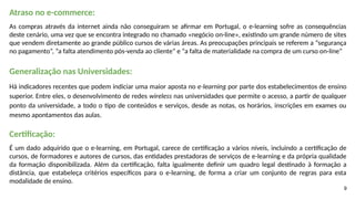 9
Atraso no e-commerce:
As compras através da internet ainda não conseguiram se afirmar em Portugal, o e-learning sofre as consequências
deste cenário, uma vez que se encontra integrado no chamado «negócio on-line», existindo um grande número de sites
que vendem diretamente ao grande público cursos de várias áreas. As preocupações principais se referem a “segurança
no pagamento”, “a falta atendimento pós-venda ao cliente” e “a falta de materialidade na compra de um curso on-line”
Generalização nas Universidades:
Há indicadores recentes que podem indiciar uma maior aposta no e-learning por parte dos estabelecimentos de ensino
superior. Entre eles, o desenvolvimento de redes wireless nas universidades que permite o acesso, a partir de qualquer
ponto da universidade, a todo o tipo de conteúdos e serviços, desde as notas, os horários, inscrições em exames ou
mesmo apontamentos das aulas.
Certificação:
É um dado adquirido que o e-learning, em Portugal, carece de certificação a vários níveis, incluindo a certificação de
cursos, de formadores e autores de cursos, das entidades prestadoras de serviços de e-learning e da própria qualidade
da formação disponibilizada. Além da certificação, falta igualmente definir um quadro legal destinado à formação a
distância, que estabeleça critérios específicos para o e-learning, de forma a criar um conjunto de regras para esta
modalidade de ensino.
 