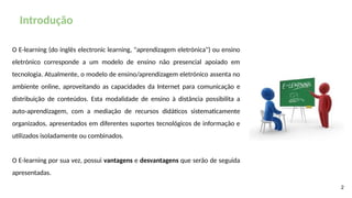 Introdução
2
O E-learning (do inglês electronic learning, "aprendizagem eletrónica") ou ensino
eletrónico corresponde a um modelo de ensino não presencial apoiado em
tecnologia. Atualmente, o modelo de ensino/aprendizagem eletrónico assenta no
ambiente online, aproveitando as capacidades da Internet para comunicação e
distribuição de conteúdos. Esta modalidade de ensino à distância possibilita a
auto-aprendizagem, com a mediação de recursos didáticos sistematicamente
organizados, apresentados em diferentes suportes tecnológicos de informação e
utilizados isoladamente ou combinados.
O E-learning por sua vez, possui vantagens e desvantagens que serão de seguida
apresentadas.
 