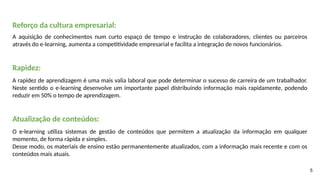 5
Reforço da cultura empresarial:
A aquisição de conhecimentos num curto espaço de tempo e instrução de colaboradores, clientes ou parceiros
através do e-learning, aumenta a competitividade empresarial e facilita a integração de novos funcionários.
Rapidez:
A rapidez de aprendizagem é uma mais valia laboral que pode determinar o sucesso de carreira de um trabalhador.
Neste sentido o e-learning desenvolve um importante papel distribuindo informação mais rapidamente, podendo
reduzir em 50% o tempo de aprendizagem.
Atualização de conteúdos:
O e-learning utiliza sistemas de gestão de conteúdos que permitem a atualização da informação em qualquer
momento, de forma rápida e simples.
Desse modo, os materiais de ensino estão permanentemente atualizados, com a informação mais recente e com os
conteúdos mais atuais.
 