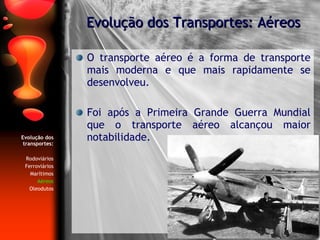 Evolução dos transportes: Rodoviários Ferroviários Marítimos Aéreos Oleodutos O transporte aéreo é a forma de transporte mais moderna e que mais rapidamente se desenvolveu. Foi após a Primeira Grande Guerra Mundial que o transporte aéreo alcançou maior notabilidade. Evolução dos Transportes: Aéreos 