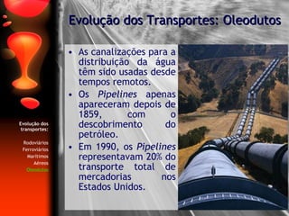 As canalizações para a distribuição da água têm sido usadas desde tempos remotos. Os  Pipelines  apenas apareceram depois de 1859, com o descobrimento do petróleo. Em 1990, os  Pipelines  representavam 20% do transporte total de mercadorias nos Estados Unidos. Evolução dos Transportes: Oleodutos Evolução dos transportes: Rodoviários Ferroviários Marítimos Aéreos Oleodutos 