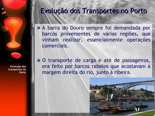 Evolução dos transportes no Porto A barra do Douro sempre foi demandada por barcos provenientes de várias regiões, que vinham realizar, essencialmente operações comerciais. O transporte de carga e até de passageiros, era feito por barcos rabelos que acostavam à margem direita do rio, junto à ribeira. Evolução dos Transportes no Porto 