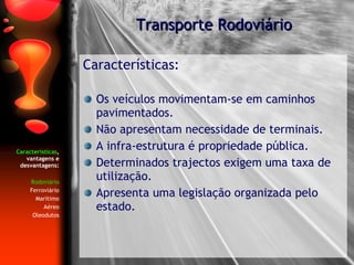 Características , vantagens e desvantagens: Rodoviário Ferroviário Marítimo Aéreo Oleodutos Características: Os veículos movimentam-se em caminhos pavimentados. Não apresentam necessidade de terminais. A infra-estrutura é propriedade pública. Determinados trajectos exigem uma taxa de utilização. Apresenta uma legislação organizada pelo estado. Transporte Rodoviário 