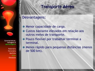 Características, vantagens e  desvantagens : Rodoviário Ferroviário Marítimo Aéreo Oleodutos Desvantagens: Menor capacidade de carga. Custos bastante elevados em relação aos outros meios de transporte. Pouco flexível por trabalhar terminal a terminal. Menos rápido para pequenas distâncias (menos de 500 km). Transporte Aéreo 
